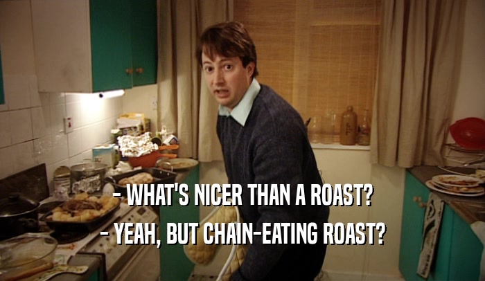 - WHAT'S NICER THAN A ROAST? - YEAH, BUT CHAIN-EATING ROAST? 