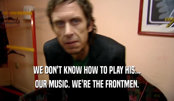 WE DON'T KNOW HOW TO PLAY HIS...
 OUR MUSIC. WE'RE THE FRONTMEN.
 