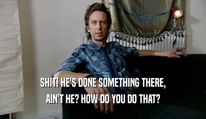 SHIT! HE'S DONE SOMETHING THERE, AIN'T HE? HOW DO YOU DO THAT? 