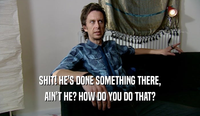 SHIT! HE'S DONE SOMETHING THERE, AIN'T HE? HOW DO YOU DO THAT? 