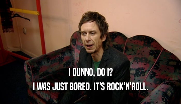 I DUNNO, DO I? I WAS JUST BORED. IT'S ROCK'N'ROLL. 