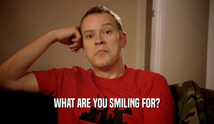 WHAT ARE YOU SMILING FOR?  