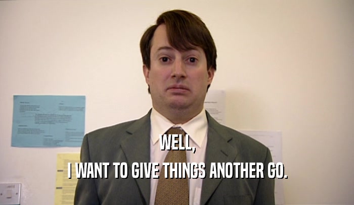 WELL, I WANT TO GIVE THINGS ANOTHER GO. 