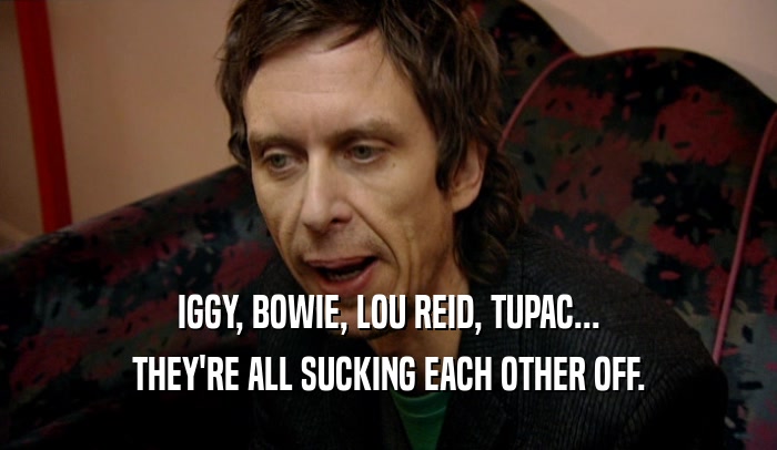 IGGY, BOWIE, LOU REID, TUPAC...
 THEY'RE ALL SUCKING EACH OTHER OFF.
 