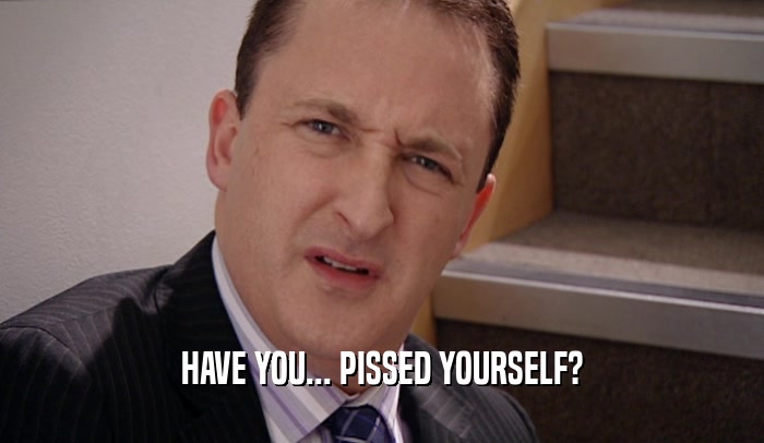 HAVE YOU... PISSED YOURSELF?  
