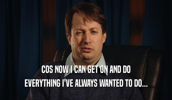 COS NOW I CAN GET ON AND DO EVERYTHING I'VE ALWAYS WANTED TO DO... 