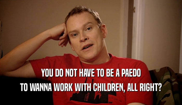 YOU DO NOT HAVE TO BE A PAEDO TO WANNA WORK WITH CHILDREN, ALL RIGHT? 