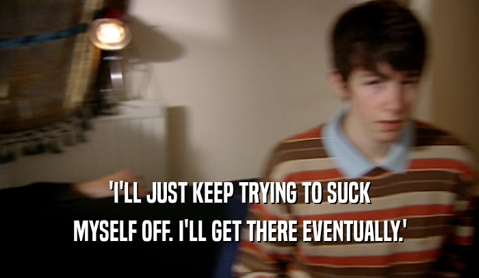 'I'LL JUST KEEP TRYING TO SUCK MYSELF OFF. I'LL GET THERE EVENTUALLY.' 