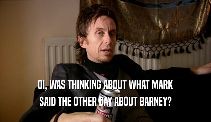 OI, WAS THINKING ABOUT WHAT MARK SAID THE OTHER DAY ABOUT BARNEY? 