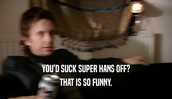 YOU'D SUCK SUPER HANS OFF? THAT IS SO FUNNY. 