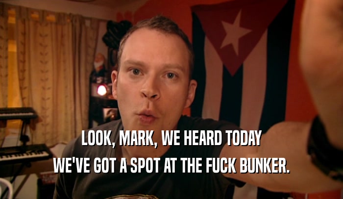 LOOK, MARK, WE HEARD TODAY WE'VE GOT A SPOT AT THE FUCK BUNKER. 
