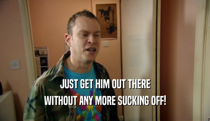 JUST GET HIM OUT THERE WITHOUT ANY MORE SUCKING OFF! 