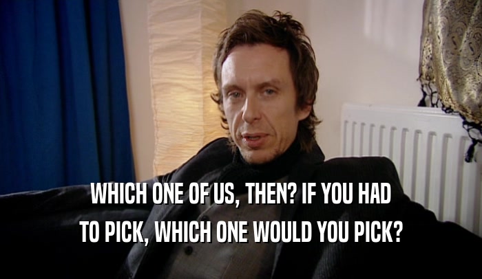 WHICH ONE OF US, THEN? IF YOU HAD TO PICK, WHICH ONE WOULD YOU PICK? 