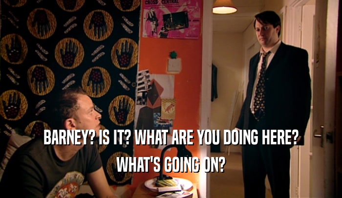 BARNEY? IS IT? WHAT ARE YOU DOING HERE? WHAT'S GOING ON? 