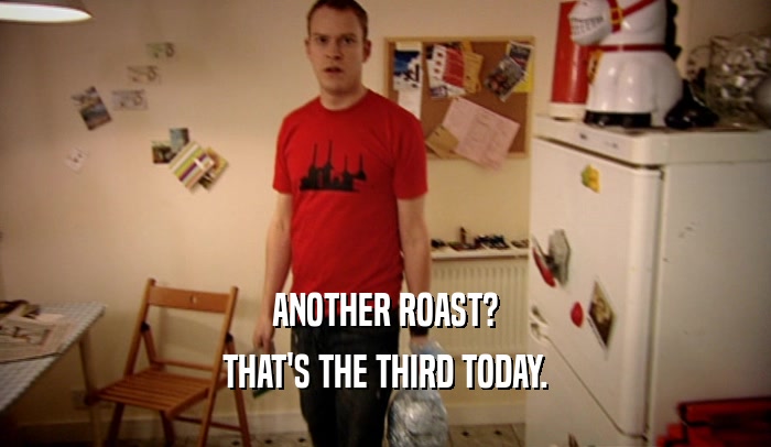 ANOTHER ROAST? THAT'S THE THIRD TODAY. 