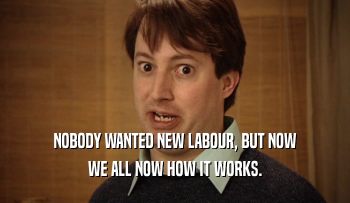 NOBODY WANTED NEW LABOUR, BUT NOW WE ALL NOW HOW IT WORKS. 