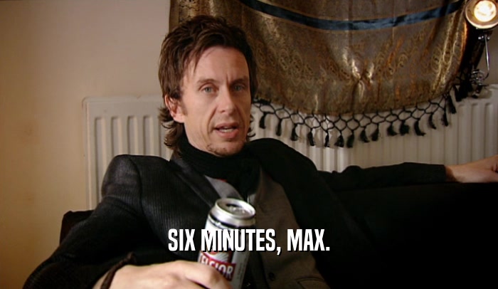 SIX MINUTES, MAX.
  