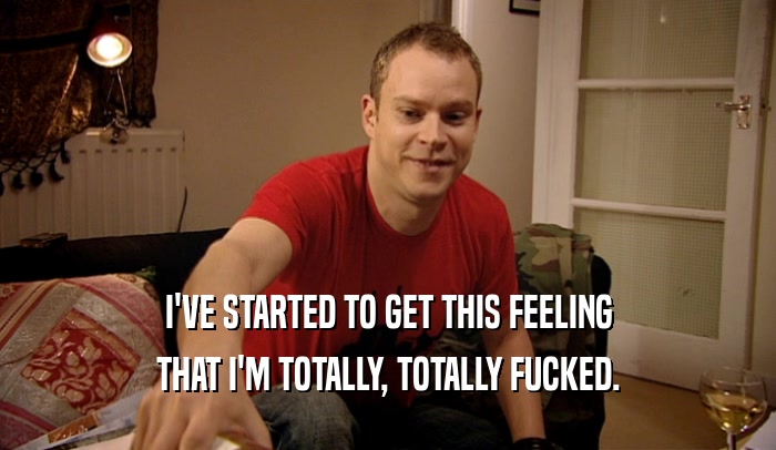 I'VE STARTED TO GET THIS FEELING THAT I'M TOTALLY, TOTALLY FUCKED. 