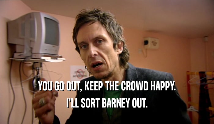 YOU GO OUT, KEEP THE CROWD HAPPY. I'LL SORT BARNEY OUT. 