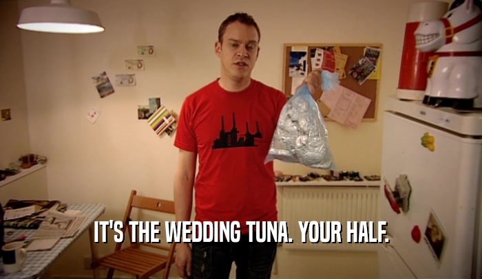 IT'S THE WEDDING TUNA. YOUR HALF.  