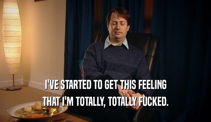 I'VE STARTED TO GET THIS FEELING THAT I'M TOTALLY, TOTALLY FUCKED. 