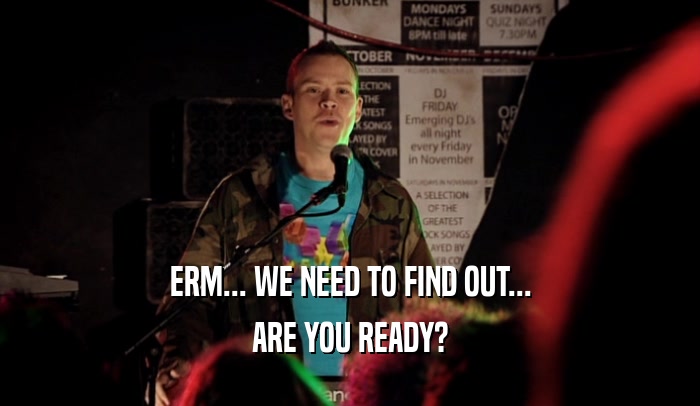 ERM... WE NEED TO FIND OUT...
 ARE YOU READY?
 