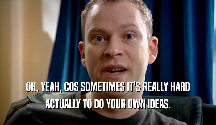 OH, YEAH, COS SOMETIMES IT'S REALLY HARD ACTUALLY TO DO YOUR OWN IDEAS. 