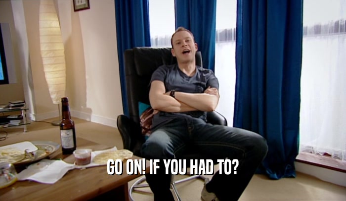 GO ON! IF YOU HAD TO?  