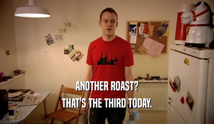 ANOTHER ROAST? THAT'S THE THIRD TODAY. 