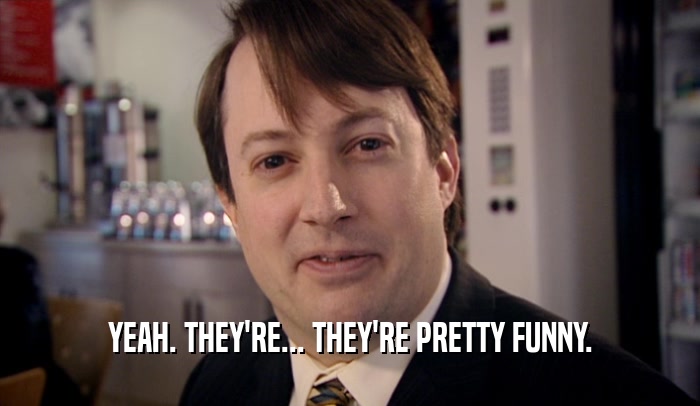 YEAH. THEY'RE... THEY'RE PRETTY FUNNY.  