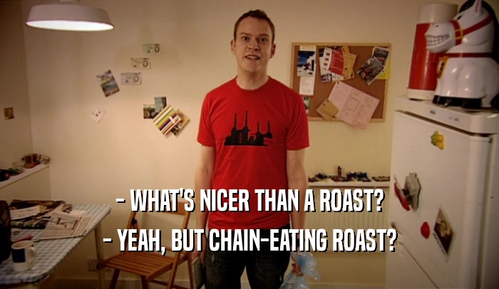 - WHAT'S NICER THAN A ROAST? - YEAH, BUT CHAIN-EATING ROAST? 