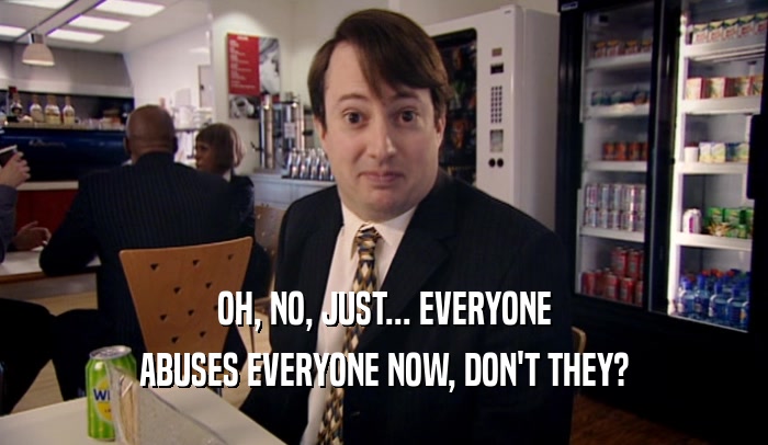 OH, NO, JUST... EVERYONE ABUSES EVERYONE NOW, DON'T THEY? 