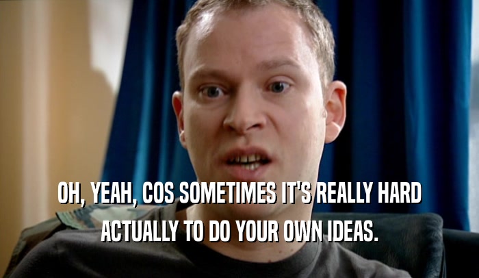 OH, YEAH, COS SOMETIMES IT'S REALLY HARD ACTUALLY TO DO YOUR OWN IDEAS. 