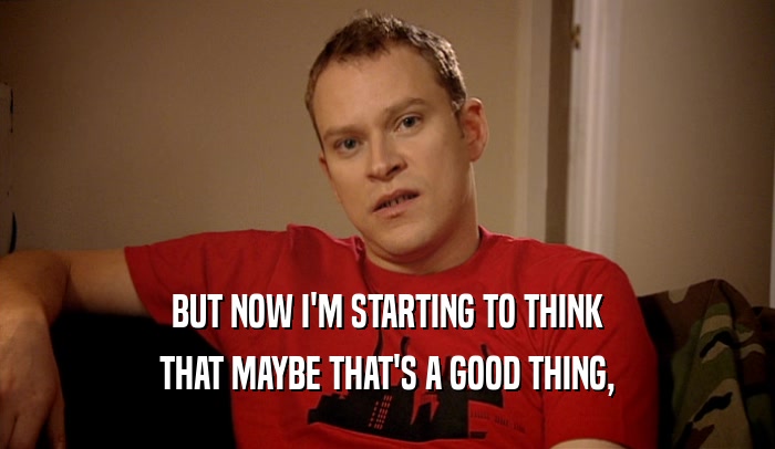 BUT NOW I'M STARTING TO THINK THAT MAYBE THAT'S A GOOD THING, 