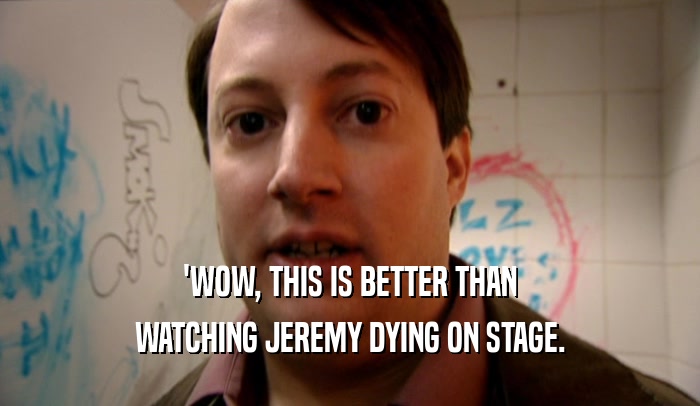 'WOW, THIS IS BETTER THAN WATCHING JEREMY DYING ON STAGE. 