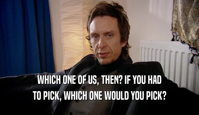 WHICH ONE OF US, THEN? IF YOU HAD TO PICK, WHICH ONE WOULD YOU PICK? 