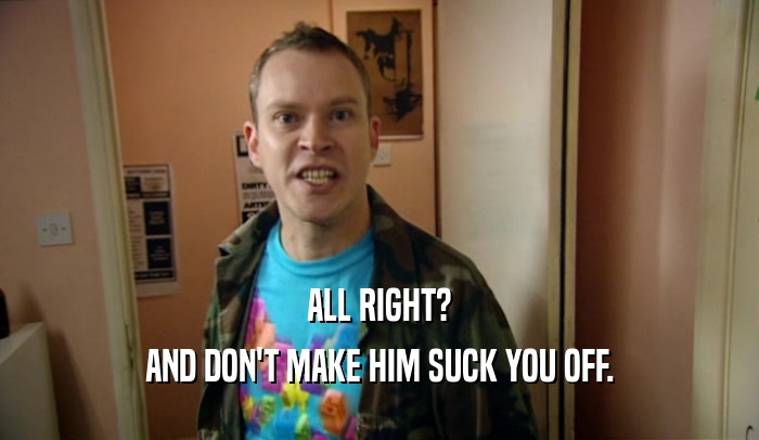 ALL RIGHT? AND DON'T MAKE HIM SUCK YOU OFF. 