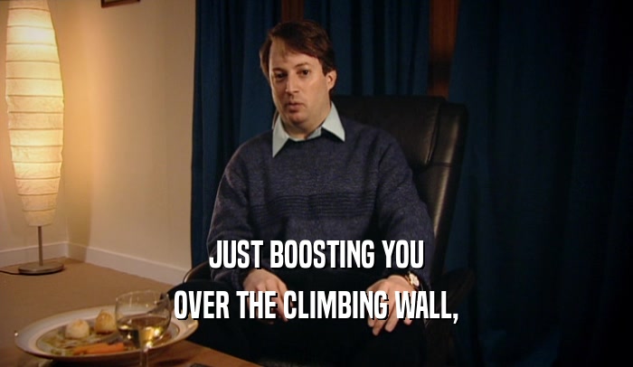 JUST BOOSTING YOU
 OVER THE CLIMBING WALL,
 