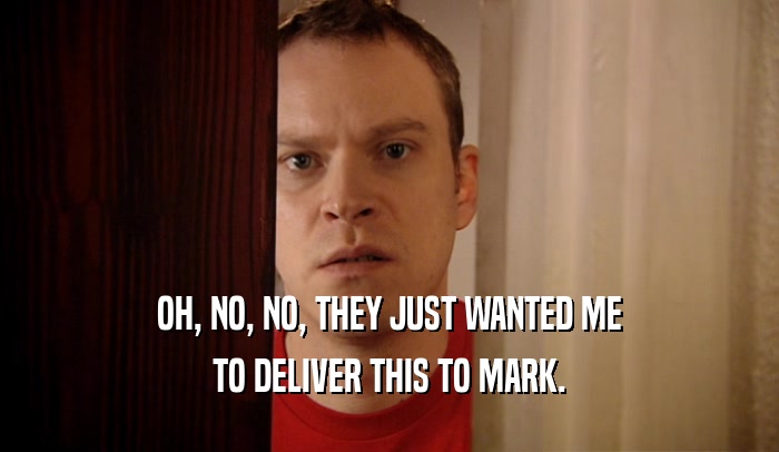 OH, NO, NO, THEY JUST WANTED ME TO DELIVER THIS TO MARK. 