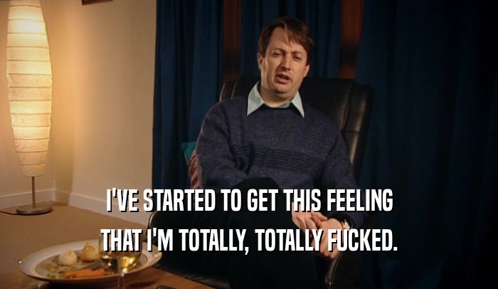 I'VE STARTED TO GET THIS FEELING THAT I'M TOTALLY, TOTALLY FUCKED. 