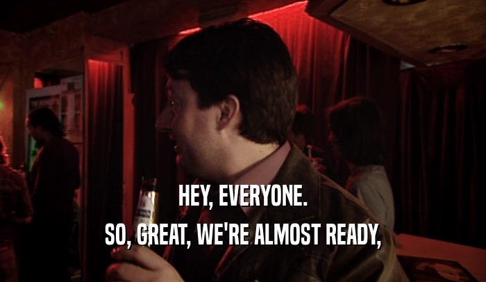 HEY, EVERYONE. SO, GREAT, WE'RE ALMOST READY, 