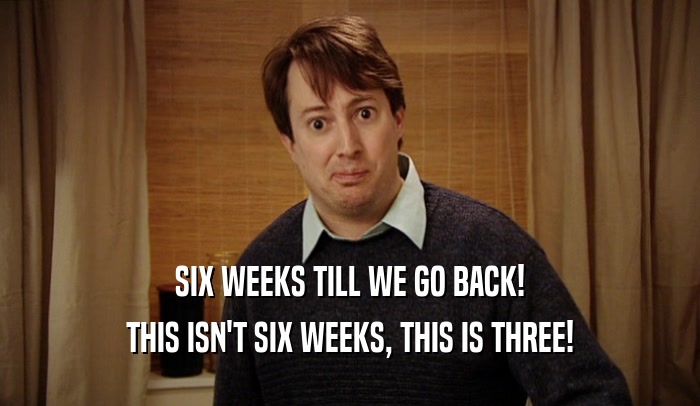 SIX WEEKS TILL WE GO BACK! THIS ISN'T SIX WEEKS, THIS IS THREE! 