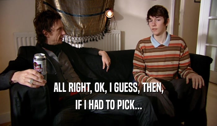 ALL RIGHT, OK, I GUESS, THEN, IF I HAD TO PICK... 
