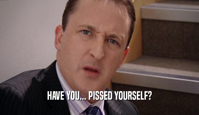 HAVE YOU... PISSED YOURSELF?  