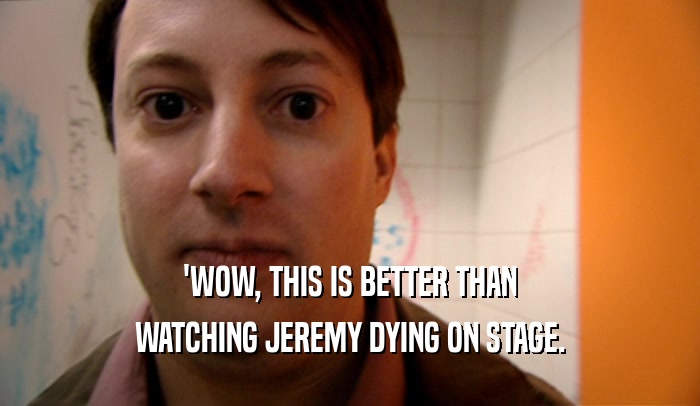 'WOW, THIS IS BETTER THAN WATCHING JEREMY DYING ON STAGE. 