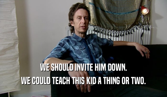 WE SHOULD INVITE HIM DOWN. WE COULD TEACH THIS KID A THING OR TWO. 