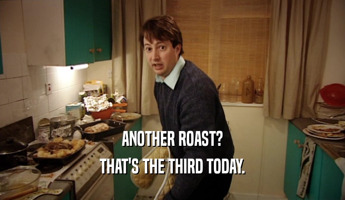 ANOTHER ROAST? THAT'S THE THIRD TODAY. 
