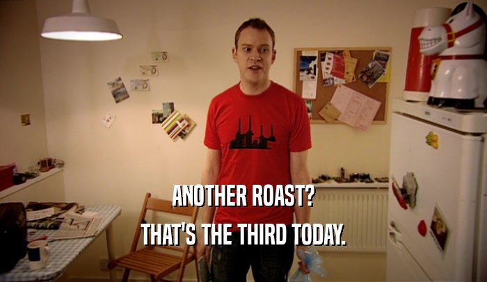 ANOTHER ROAST? THAT'S THE THIRD TODAY. 