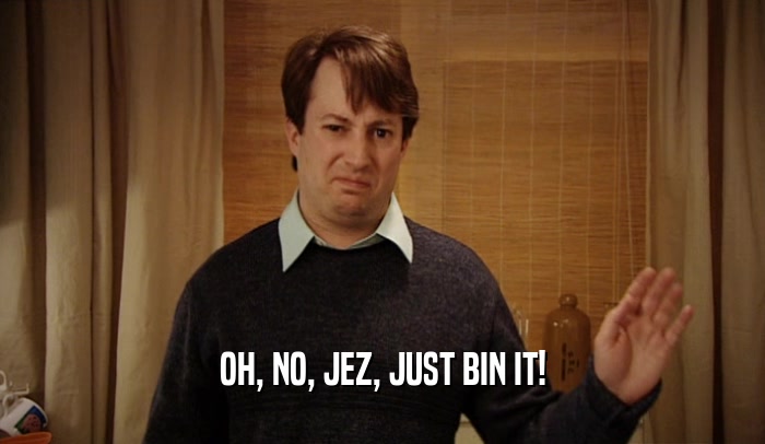 OH, NO, JEZ, JUST BIN IT!  