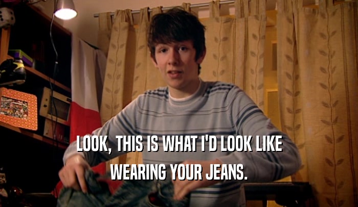 LOOK, THIS IS WHAT I'D LOOK LIKE WEARING YOUR JEANS. 